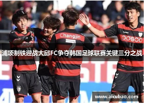 浦项制铁迎战大邱FC争夺韩国足球联赛关键三分之战