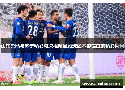 山东鲁能与苏宁精彩对决视频回顾球迷不容错过的精彩瞬间